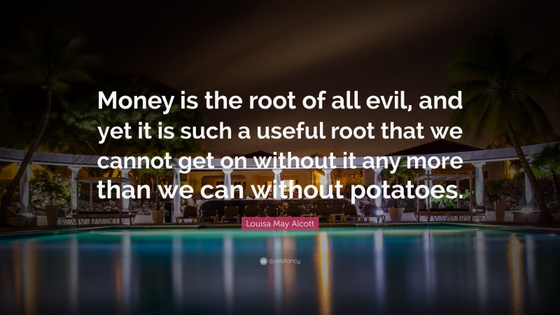 Louisa May Alcott Quote: “Money is the root of all evil, and yet it is such a useful root that we cannot get on without it any more than we can without potatoes.”