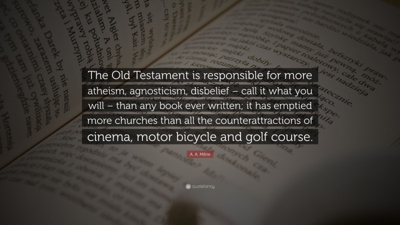 A. A. Milne Quote: “The Old Testament is responsible for more atheism, agnosticism, disbelief – call it what you will – than any book ever written; it has emptied more churches than all the counterattractions of cinema, motor bicycle and golf course.”