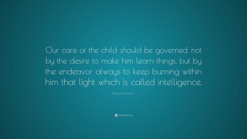 Maria Montessori Quote: “Our care of the child should be governed, not by the desire to make him learn things, but by the endeavor always to keep burning within him that light which is called intelligence.”