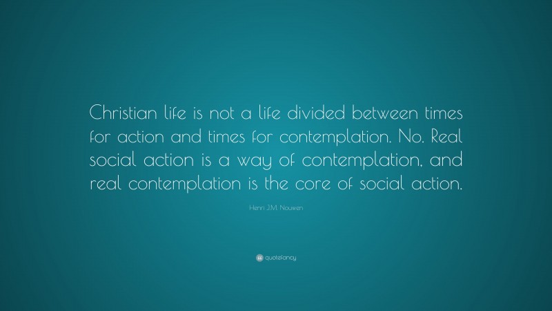 Henri J.M. Nouwen Quote: “Christian life is not a life divided between times for action and times for contemplation. No. Real social action is a way of contemplation, and real contemplation is the core of social action.”