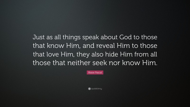 Blaise Pascal Quote: “Just as all things speak about God to those that know Him, and reveal Him to those that love Him, they also hide Him from all those that neither seek nor know Him.”