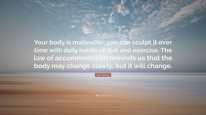 Dan Millman Quote: “Your body is malleable; you can sculpt it over time with daily habits of diet and exercise. The law of accommodation reminds us that the body may change slowly, but it will change.”
