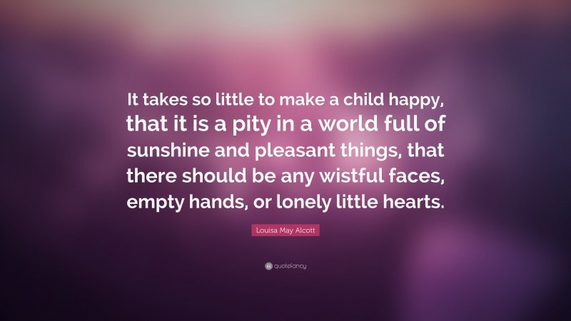 Louisa May Alcott Quote: “It takes so little to make a child happy, that it is a pity in a world full of sunshine and pleasant things, that there should be any wistful faces, empty hands, or lonely little hearts.”