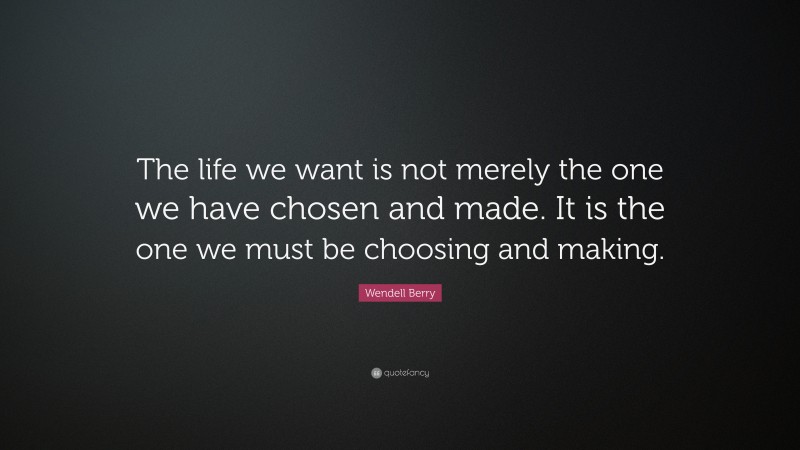 Wendell Berry Quote: “The life we want is not merely the one we have chosen and made. It is the one we must be choosing and making.”