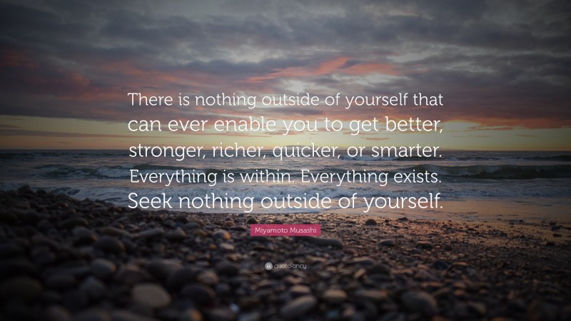 Miyamoto Musashi Quote: “There is nothing outside of yourself that can ever enable you to get better, stronger, richer, quicker, or smarter.  Everything is within.  Everything exists.  Seek nothing outside of yourself.”