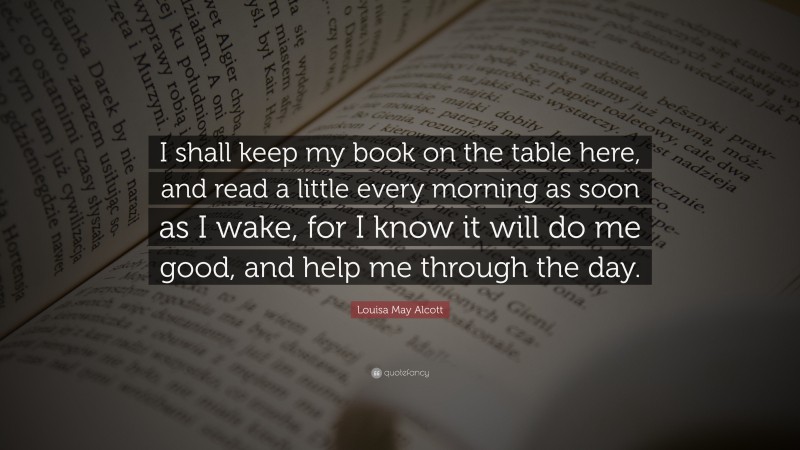 Louisa May Alcott Quote: “I shall keep my book on the table here, and read a little every morning as soon as I wake, for I know it will do me good, and help me through the day.”