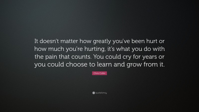 Chris Colfer Quote: “It doesn’t matter how greatly you’ve been hurt or how much you’re hurting, it’s what you do with the pain that counts. You could cry for years or you could choose to learn and grow from it.”