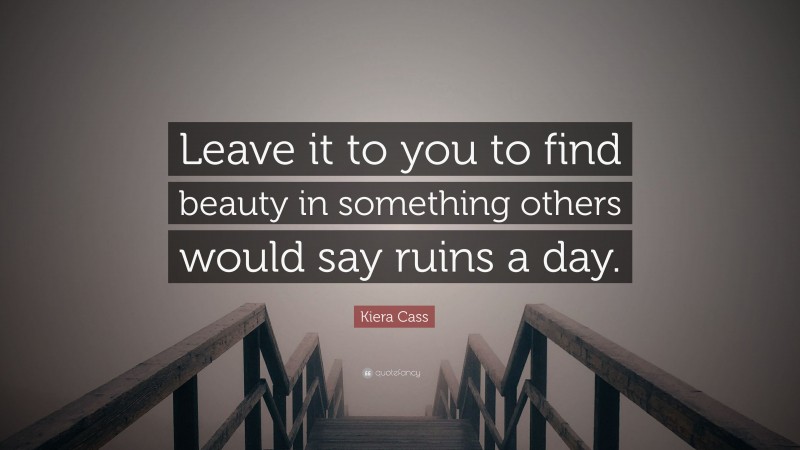 Kiera Cass Quote: “Leave it to you to find beauty in something others would say ruins a day.”