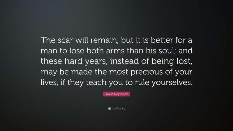 Louisa May Alcott Quote: “The scar will remain, but it is better for a man to lose both arms than his soul; and these hard years, instead of being lost, may be made the most precious of your lives, if they teach you to rule yourselves.”