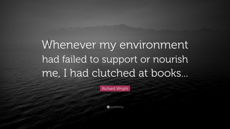 Richard Wright Quote: “Whenever my environment had failed to support or nourish me, I had clutched at books...”