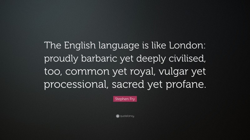 Stephen Fry Quote: “The English language is like London: proudly barbaric yet deeply civilised, too, common yet royal, vulgar yet processional, sacred yet profane.”