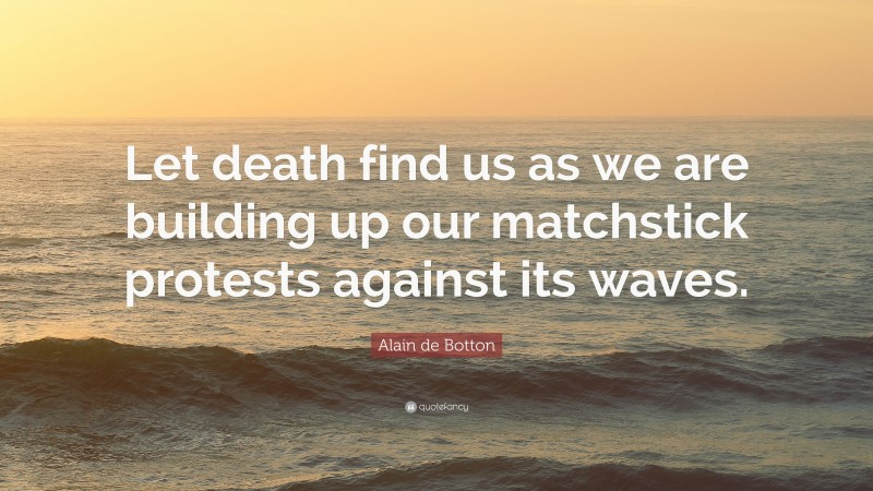 Alain de Botton Quote: “Let death find us as we are building up our matchstick protests against its waves.”