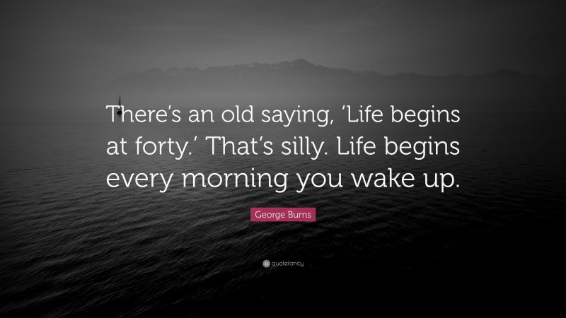 George Burns Quote: “There’s an old saying, ‘Life begins at forty.’ That’s silly. Life begins every morning you wake up.”