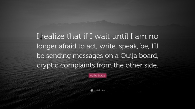 Audre Lorde Quote: “I realize that if I wait until I am no longer afraid to act, write, speak, be, I’ll be sending messages on a Ouija board, cryptic complaints from the other side.”