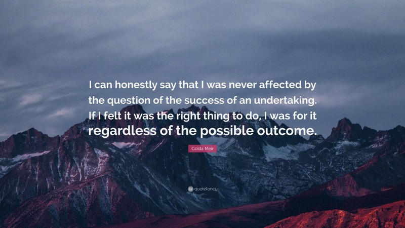 Golda Meir Quote: “I can honestly say that I was never affected by the question of the success of an undertaking. If I felt it was the right thing to do, I was for it regardless of the possible outcome.”