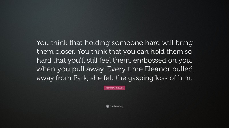 Rainbow Rowell Quote: “You think that holding someone hard will bring them closer. You think that you can hold them so hard that you’ll still feel them, embossed on you, when you pull away. Every time Eleanor pulled away from Park, she felt the gasping loss of him.”
