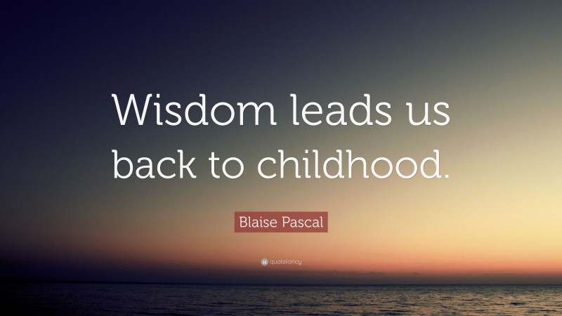 Blaise Pascal Quote: “Wisdom leads us back to childhood.”