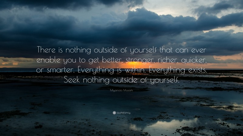 Miyamoto Musashi Quote: “There is nothing outside of yourself that can ever enable you to get better, stronger, richer, quicker, or smarter.  Everything is within.  Everything exists.  Seek nothing outside of yourself.”