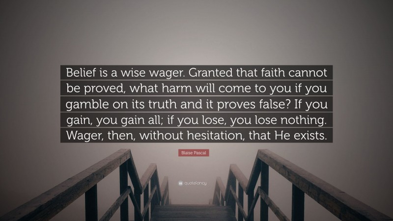 Blaise Pascal Quote: “Belief is a wise wager. Granted that faith cannot be proved, what harm will come to you if you gamble on its truth and it proves false? If you gain, you gain all; if you lose, you lose nothing. Wager, then, without hesitation, that He exists.”