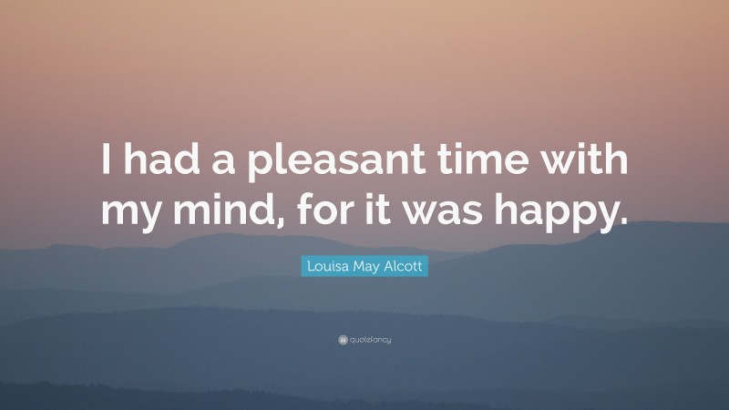 Louisa May Alcott Quote: “I had a pleasant time with my mind, for it was happy.”