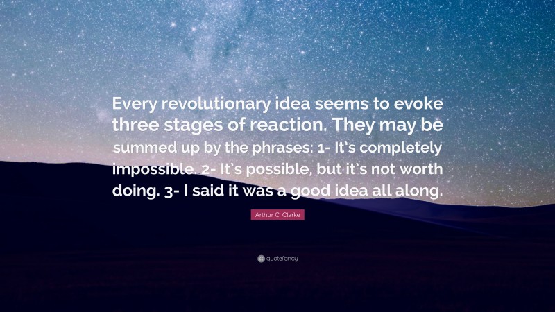 Arthur C. Clarke Quote: “Every revolutionary idea seems to evoke three stages of reaction. They may be summed up by the phrases: 1- It’s completely impossible. 2- It’s possible, but it’s not worth doing. 3- I said it was a good idea all along.”