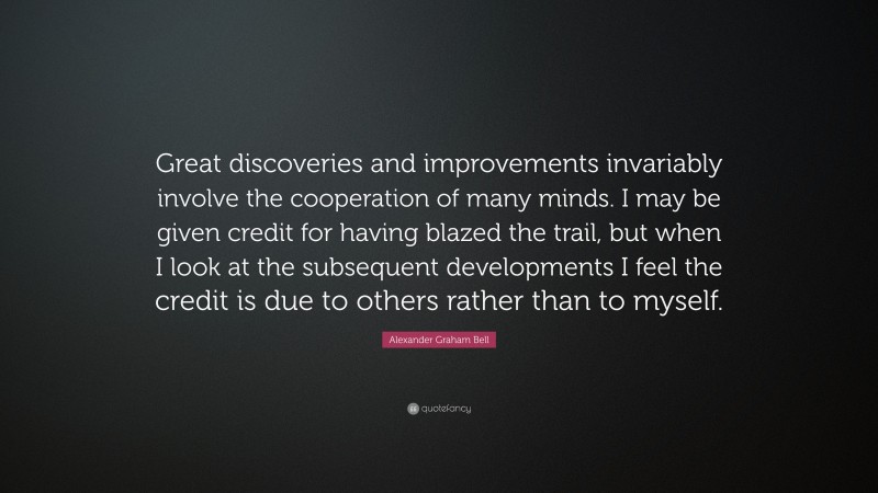 Alexander Graham Bell Quote: “Great discoveries and improvements invariably involve the cooperation of many minds. I may be given credit for having blazed the trail, but when I look at the subsequent developments I feel the credit is due to others rather than to myself.”