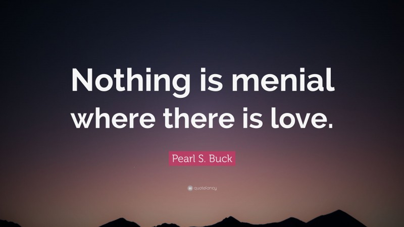 Pearl S. Buck Quote: “Nothing is menial where there is love.”