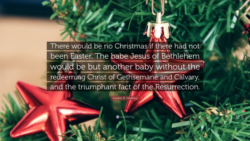 Gordon B. Hinckley Quote: “There would be no Christmas if there had not been Easter. The babe Jesus of Bethlehem would be but another baby without the redeeming Christ of Gethsemane and Calvary, and the triumphant fact of the Resurrection.”