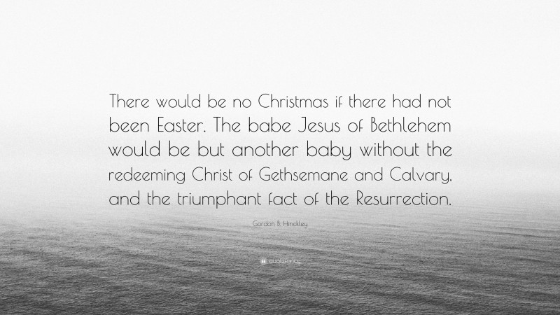 Gordon B. Hinckley Quote: “There would be no Christmas if there had not been Easter. The babe Jesus of Bethlehem would be but another baby without the redeeming Christ of Gethsemane and Calvary, and the triumphant fact of the Resurrection.”