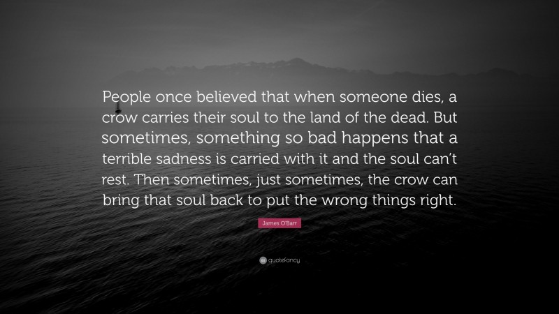 James O'Barr Quote: “People once believed that when someone dies, a crow carries their soul to the land of the dead. But sometimes, something so bad happens that a terrible sadness is carried with it and the soul can’t rest. Then sometimes, just sometimes, the crow can bring that soul back to put the wrong things right.”
