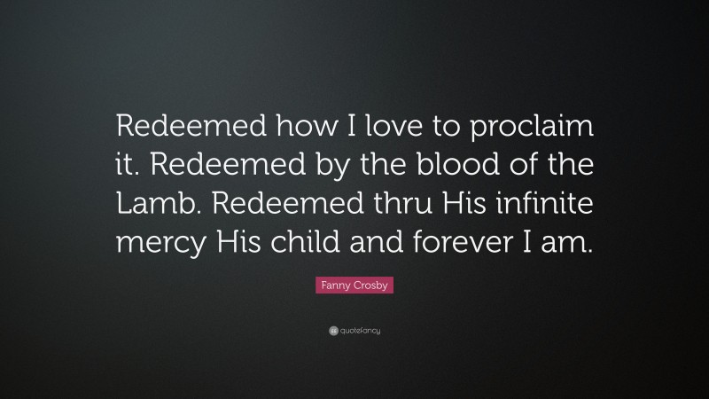Fanny Crosby Quote: “Redeemed how I love to proclaim it. Redeemed by the blood of the Lamb. Redeemed thru His infinite mercy His child and forever I am.”