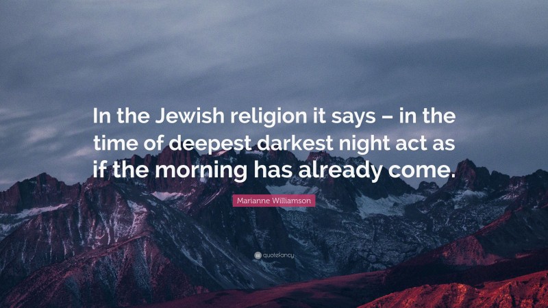 Marianne Williamson Quote: “In the Jewish religion it says – in the time of deepest darkest night act as if the morning has already come.”