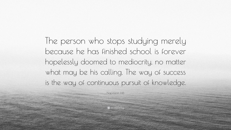 Napoleon Hill Quote: “The person who stops studying merely because he has finished school is forever hopelessly doomed to mediocrity, no matter what may be his calling. The way of success is the way of continuous pursuit of knowledge.”