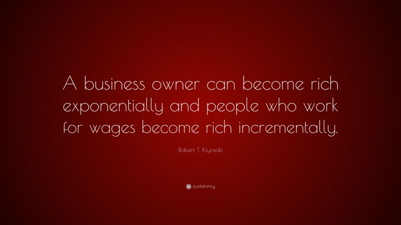 Robert T. Kiyosaki Quote: “A business owner can become rich exponentially and people who work for wages become rich incrementally.”
