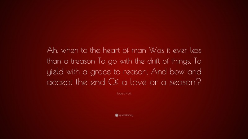 Robert Frost Quote: “Ah, when to the heart of man Was it ever less than a treason To go with the drift of things, To yield with a grace to reason, And bow and accept the end Of a love or a season?”