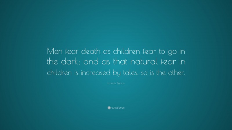 Francis Bacon Quote: “Men fear death as children fear to go in the dark; and as that natural fear in children is increased by tales, so is the other.”