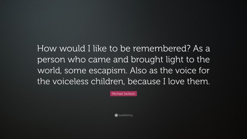 Michael Jackson Quote: “How would I like to be remembered? As a person who came and brought light to the world, some escapism. Also as the voice for the voiceless children, because I love them.”