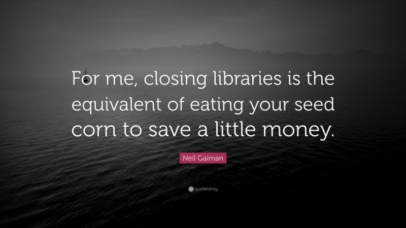 Neil Gaiman Quote: “For me, closing libraries is the equivalent of eating your seed corn to save a little money.”