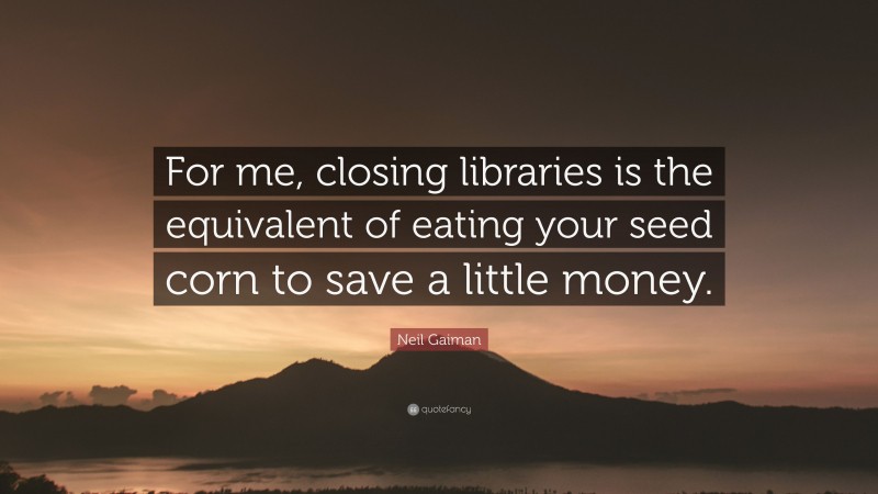 Neil Gaiman Quote: “For me, closing libraries is the equivalent of eating your seed corn to save a little money.”