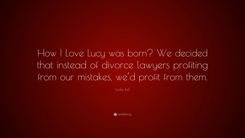 Lucille Ball Quote: “How I Love Lucy was born? We decided that instead of divorce lawyers profiting from our mistakes, we’d profit from them.”