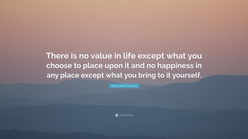Henry David Thoreau Quote: “There is no value in life except what you choose to place upon it and no happiness in any place except what you bring to it yourself.”
