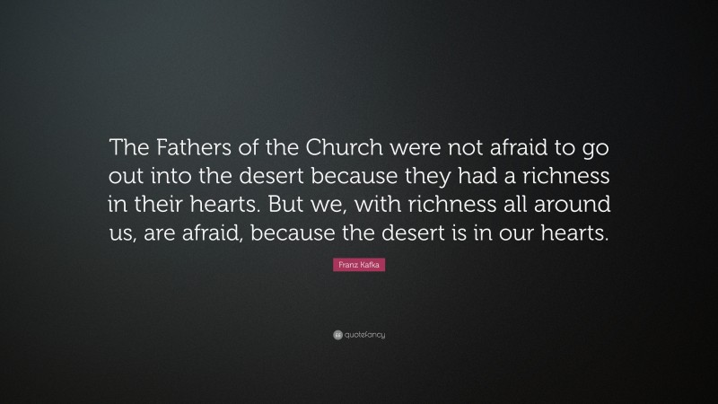 Franz Kafka Quote: “The Fathers of the Church were not afraid to go out into the desert because they had a richness in their hearts. But we, with richness all around us, are afraid, because the desert is in our hearts.”