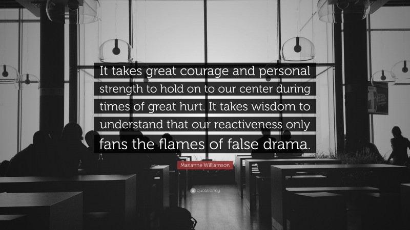 Marianne Williamson Quote: “It takes great courage and personal strength to hold on to our center during times of great hurt. It takes wisdom to understand that our reactiveness only fans the flames of false drama.”