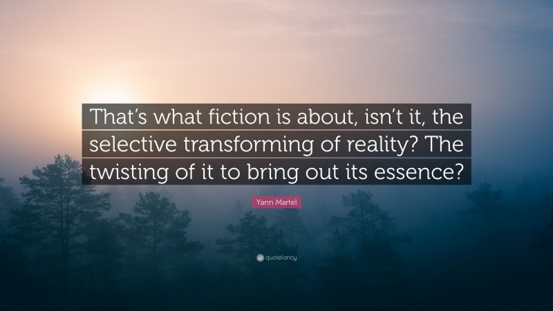 Yann Martel Quote: “That’s what fiction is about, isn’t it, the selective transforming of reality? The twisting of it to bring out its essence?”