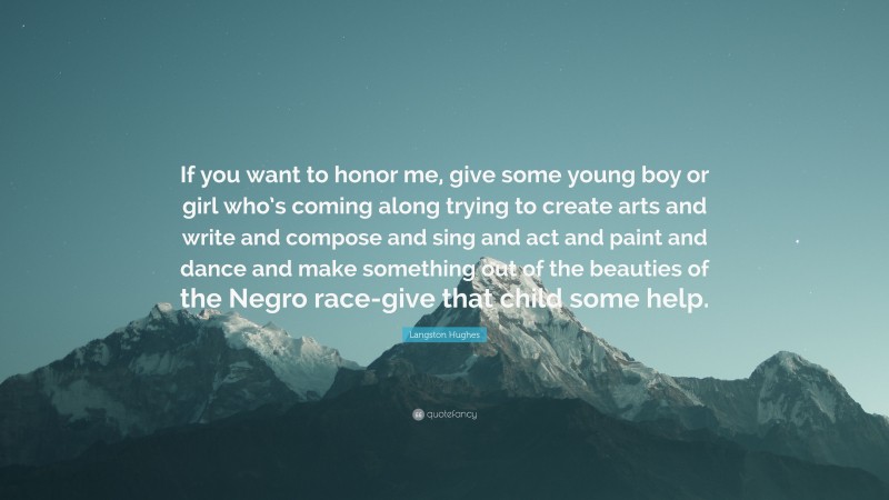 Langston Hughes Quote: “If you want to honor me, give some young boy or girl who’s coming along trying to create arts and write and compose and sing and act and paint and dance and make something out of the beauties of the Negro race-give that child some help.”