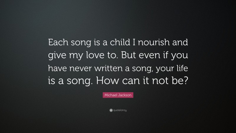 Michael Jackson Quote: “Each song is a child I nourish and give my love to. But even if you have never written a song, your life is a song. How can it not be?”