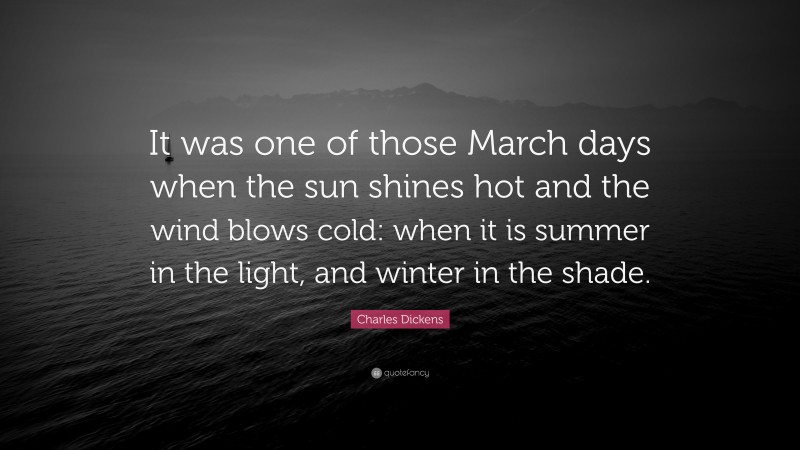 Charles Dickens Quote: “It was one of those March days when the sun shines hot and the wind blows cold: when it is summer in the light, and winter in the shade.”