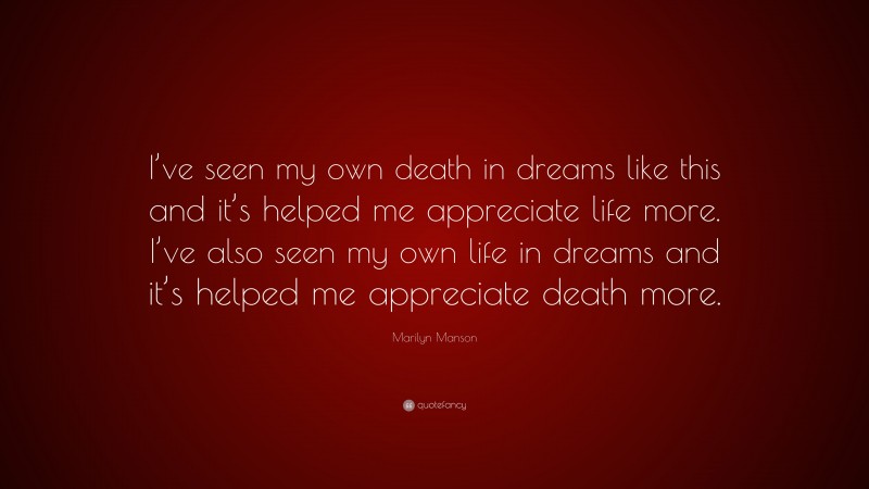 Marilyn Manson Quote: “I’ve seen my own death in dreams like this and it’s helped me appreciate life more. I’ve also seen my own life in dreams and it’s helped me appreciate death more.”