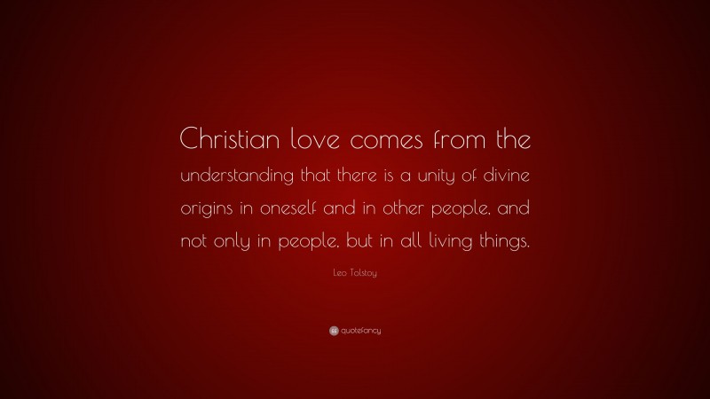 Leo Tolstoy Quote: “Christian love comes from the understanding that there is a unity of divine origins in oneself and in other people, and not only in people, but in all living things.”