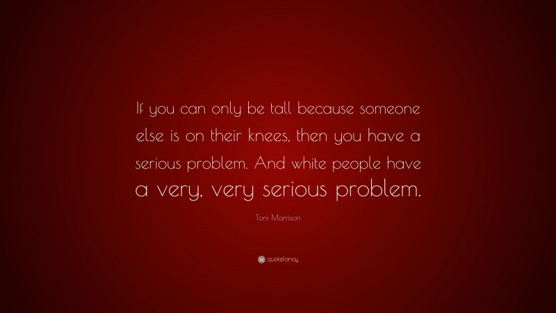 Toni Morrison Quote: “If you can only be tall because someone else is on their knees, then you have a serious problem. And white people have a very, very serious problem.”
